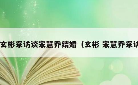玄彬采访谈宋慧乔结婚，玄彬 宋慧乔采访