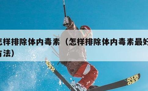 怎样排除体内毒素，怎样排除体内毒素最好的方法
