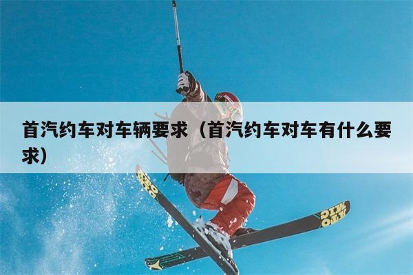 首汽约车对车辆要求，首汽约车对车有什么要求