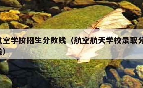 航空学校招生分数线，航空航天学校录取分数线