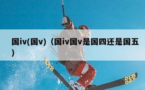 国iv，国v，国iv国v是国四还是国五