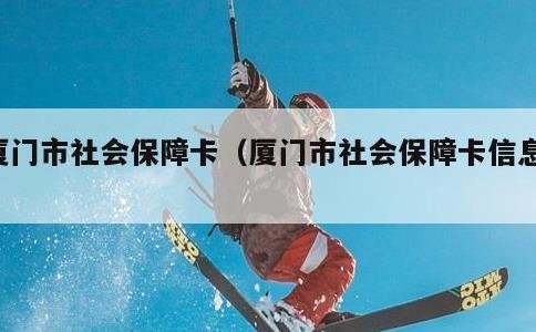 厦门市社会保障卡，厦门市社会保障卡信息网