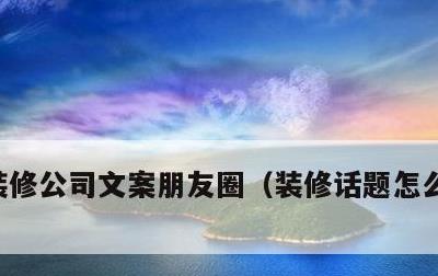 装修公司文案朋友圈，装修话题怎么能吸引人