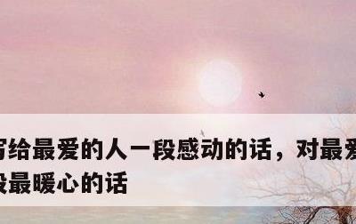 写给最爱的人一段感动的话，对最爱的人说一段最暖心的话