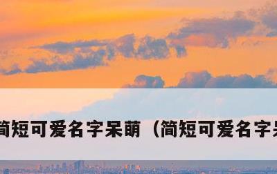 简短可爱名字呆萌，简短可爱名字呆萌网名