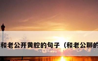 和老公开黄腔的句子，和老公聊的情话污