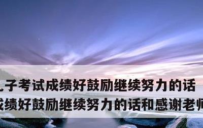 儿子考试成绩好鼓励继续努力的话，儿子考试成绩好鼓励继续努力的话和感谢老师