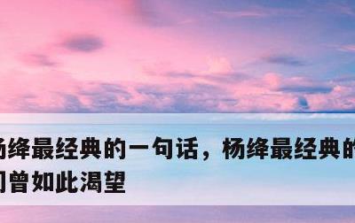 杨绛最经典的一句话，杨绛最经典的一句话我们曾如此渴望