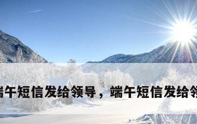 端午短信发给领导，端午短信发给领导怎么说