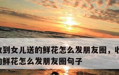 收到女儿送的鲜花怎么发朋友圈，收到女儿送的鲜花怎么发朋友圈句子