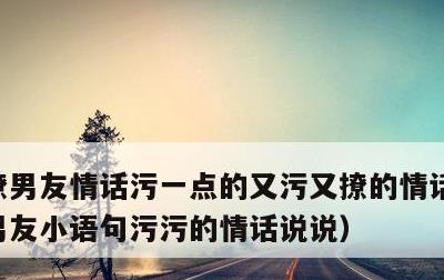 撩男友情话污一点的又污又撩的情话句子，撩男友小语句污污的情话说说