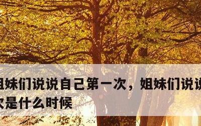 姐妹们说说自己第一次，姐妹们说说自己第一次是什么时候