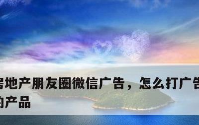 房地产朋友圈微信广告，怎么打广告宣传自己的产品