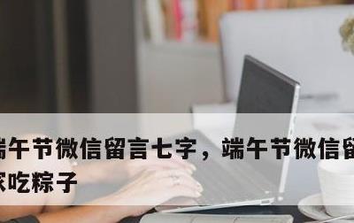 端午节微信留言七字，端午节微信留言七字回家吃粽子