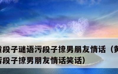 黄段子谜语污段子撩男朋友情话，黄段子谜语污段子撩男朋友情话笑话