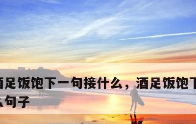 酒足饭饱下一句接什么，酒足饭饱下一句接什么句子