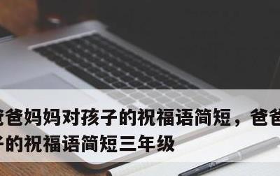 爸爸妈妈对孩子的祝福语简短，爸爸妈妈对孩子的祝福语简短三年级