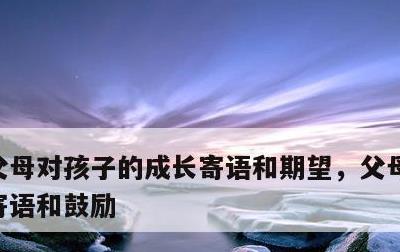 父母对孩子的成长寄语和期望，父母对孩子的寄语和鼓励