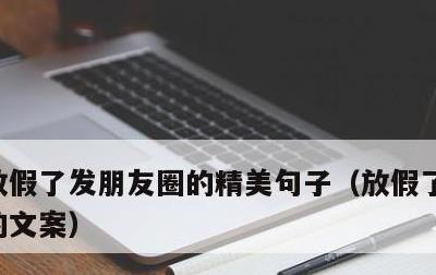 放假了发朋友圈的精美句子，放假了发朋友圈的文案