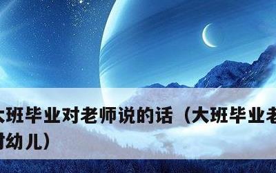 大班毕业对老师说的话，大班毕业老师说的话对幼儿