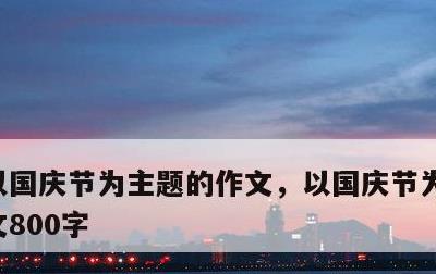 以国庆节为主题的作文，以国庆节为主题的作文800字