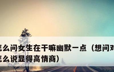 怎么问女生在干嘛幽默一点，想问对方在干嘛怎么说显得高情商