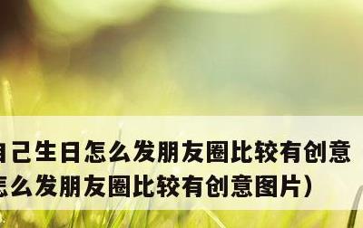 自己生日怎么发朋友圈比较有创意，自己生日怎么发朋友圈比较有创意图片