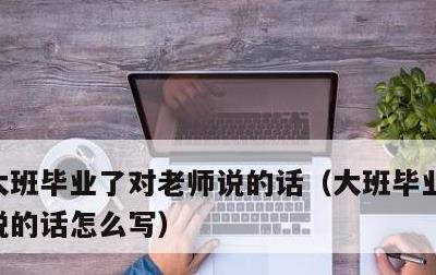 大班毕业了对老师说的话，大班毕业了对老师说的话怎么写