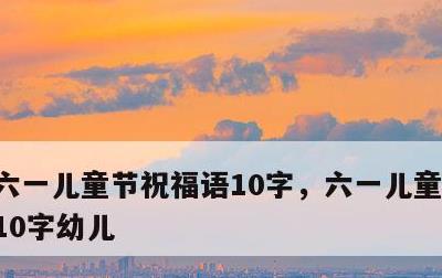 六一儿童节祝福语10字，六一儿童节祝福语10字幼儿
