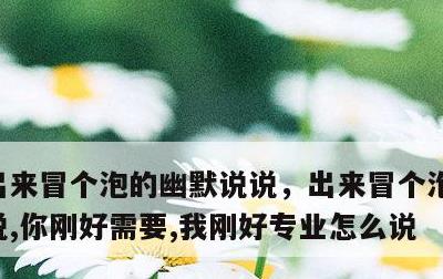出来冒个泡的幽默说说，出来冒个泡的幽默说说,你刚好需要,我刚好专业怎么说