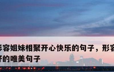 形容姐妹相聚开心快乐的句子，形容姐妹感情好的唯美句子
