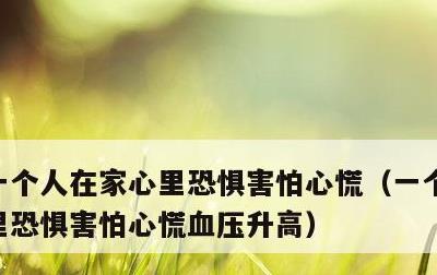 一个人在家心里恐惧害怕心慌，一个人在家心里恐惧害怕心慌血压升高