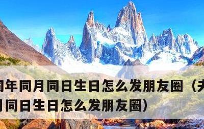 同年同月同日生日怎么发朋友圈，夫妻同年同月同日生日怎么发朋友圈