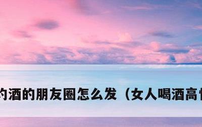 约酒的朋友圈怎么发，女人喝酒高情商句子