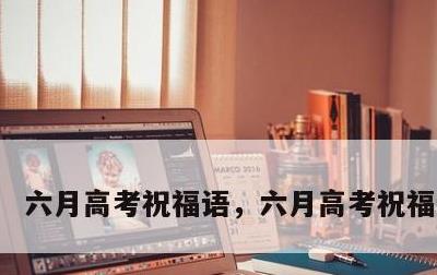 六月高考祝福语，六月高考祝福语大全