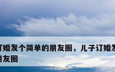 订婚发个简单的朋友圈，儿子订婚发个简单的朋友圈