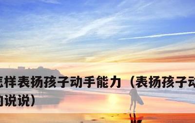 怎样表扬孩子动手能力，表扬孩子动手能力强的说说