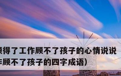 顾得了工作顾不了孩子的心情说说，顾得了工作顾不了孩子的四字成语
