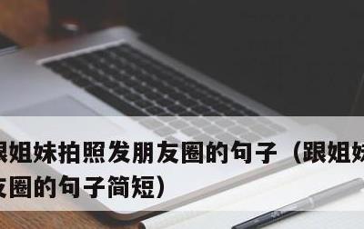 跟姐妹拍照发朋友圈的句子，跟姐妹拍照发朋友圈的句子简短
