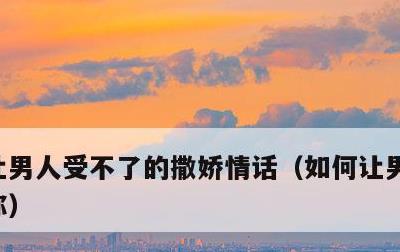 让男人受不了的撒娇情话，如何让男人整天想你