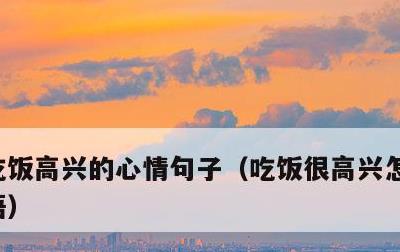 吃饭高兴的心情句子，吃饭很高兴怎么形容成语