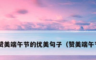 赞美端午节的优美句子，赞美端午节的内容