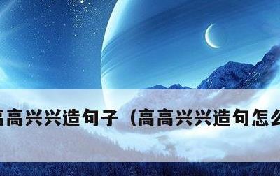 高高兴兴造句子，高高兴兴造句怎么造一年级