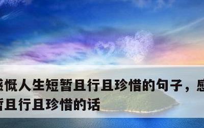 感慨人生短暂且行且珍惜的句子，感叹人生短暂且行且珍惜的话