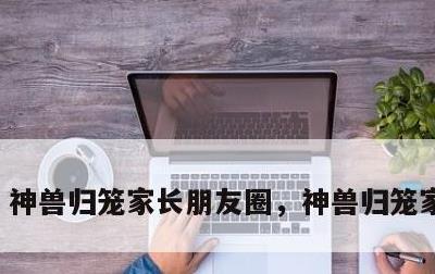 神兽归笼家长朋友圈，神兽归笼家长说说
