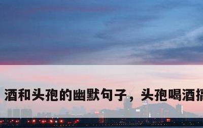 酒和头孢的幽默句子，头孢喝酒搞笑句子