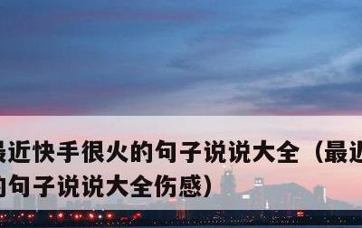 最近快手很火的句子说说大全，最近快手很火的句子说说大全伤感