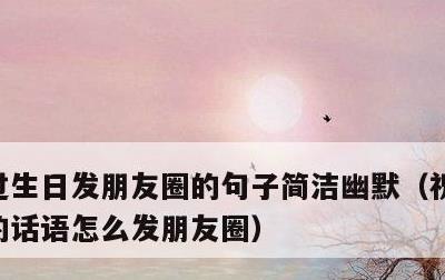 过生日发朋友圈的句子简洁幽默，祝自己生日的话语怎么发朋友圈