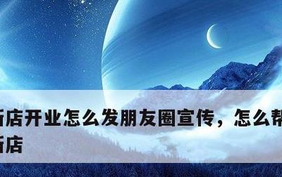 新店开业怎么发朋友圈宣传，怎么帮朋友宣传新店