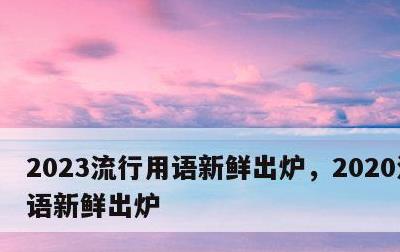 2023流行用语新鲜出炉，2020流行用语新鲜出炉